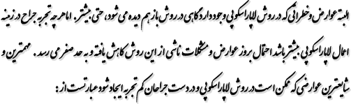 البته عوارض و خطراتی که در روش لاپاراسکوپی وجود دارد گاهی در روش باز هم دیده میشود ، حتی بیشتر . اما هر چه تجربه جراح در زمینه اعمال لاپاراسکوپی بیشتر باشد احتمال بروز عوارض و مشکلات ناشی از این روش کاهش یافته و به حد صفر می رسد . مهمترین و شایعترین عوارضی که ممکن است در روش لاپاراسکوپی و در دست جراحان کم تجربه ایجاد شود عبارتست از: